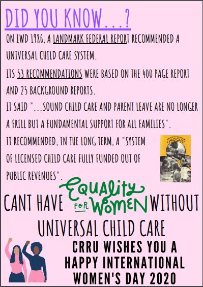 Did you know...? On IWD 1986, a landmark federal report recommendation a universal child care system. Its 53 recommendations were based on the 400 page report and 25 background reports. It said "...sound child care and parent leave are no longer a frill but a fundamental support for all families". It recommended, in long term, a "system of licensed child care fully funded out of public revenues". Can't have equality for women without universal child care CRRU wishes you a Happy International Women's Day2020