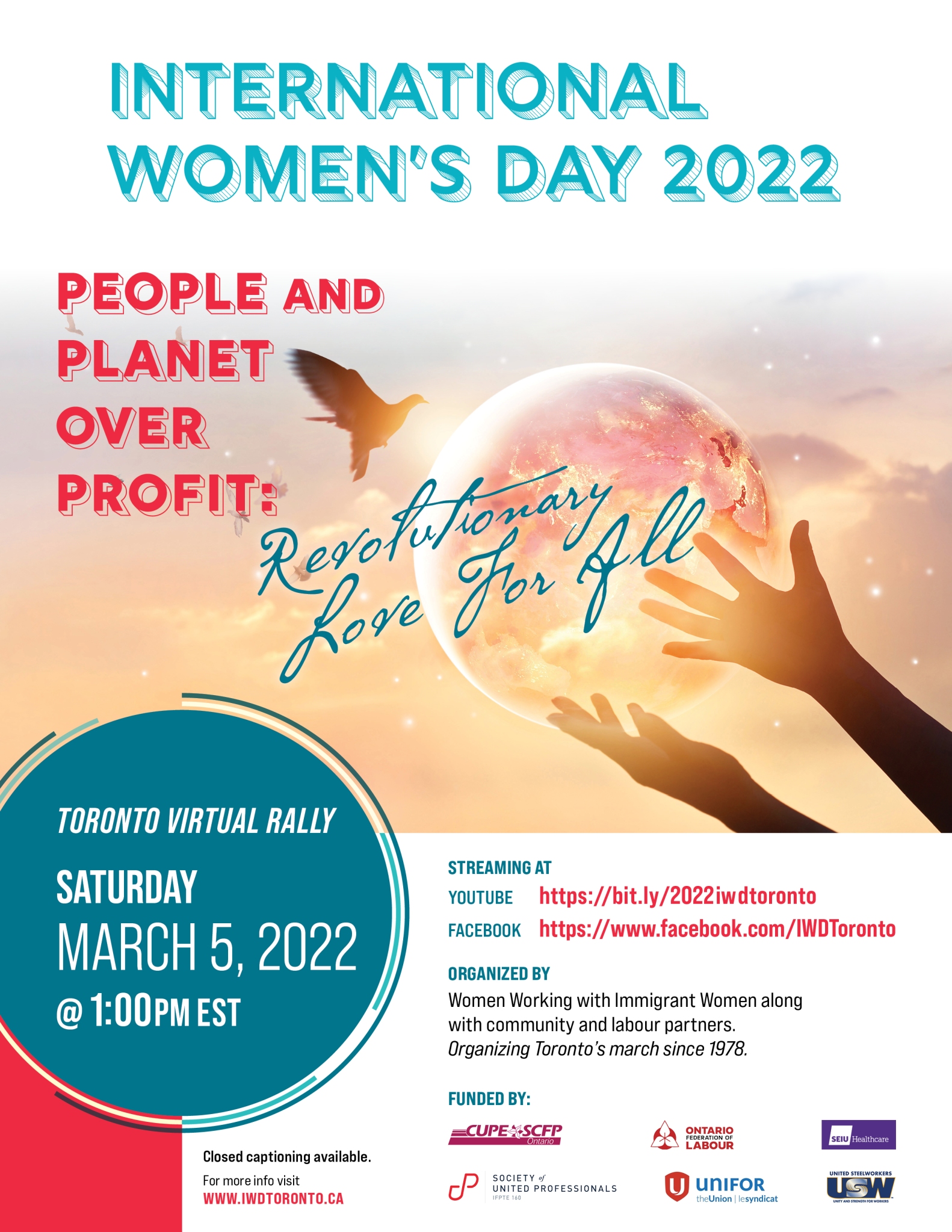 Text reads “International Women’s Day 2022. People and planet over profit: Revolutionary love for all” on the top. The background behind the text is a colour photograph of two human hands holding a radiant Earth like object and a dove flying in the sky. On the bottom left corner, text in a teal coloured circle reads “Toronto virtual rally, Saturday, March 5, 2022 @1:00PM EST.” On the bottom right corner, text reads “Streaming at Facebook: https://www.facebook.com/IWDToronto, YouTube: https://bit.ly/2022iwdt